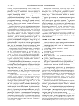 Vol. 27, No. 2                           Educação Ambiental na Universidade: Construindo Possibilidades                                     335

o trabalho desenvolvido o funcionamento de uma disciplina semes-               Em articulação com as questões específicas da química, discuti-
tral de Química Geral para estudantes do curso de Licenciatura em         mos também sobre mudança conceitual e resistência (os conceitos
Ciências. A maioria dos alunos e alunas eram recém-ingressos na           históricos de calor e sua confusão com a temperatura e a energia),
Universidade. A disciplina funcionou com 4 h semanais (68 h no            conexões entre descrição textual e formal dos fenômenos. Em suma,
semestre), com módulo de 30 alunos.                                       tratamos de agir e refletir coletivamente, buscando um aprimora-
     Nas primeiras aulas do curso, procuramos identificar as concep-      mento da ação.
ções dos alunos sobre a problemática ambiental. O instrumento uti-             Partimos do pressuposto que ao tratar determinados conceitos
lizado foi um questionário envolvendo perguntas sobre ambiente,           da Química, não é necessário esgotar tais conceitos para podermos
desenvolvimento sustentável, contexto social, Educação Ambiental.         aplicá-los no contexto sócio-cultural do aprendiz13. Em seguida à
Essas informações constituíram uma referência para o planejamento         exposição do professor e à discussão coletiva, um grupo de estudan-
do ensino e identificação de mudanças no conhecimento dos estu-           tes, através de um tema pré-selecionado e com questões norteadoras
dantes ao longo do curso.                                                 previamente formuladas em parceria com o professor, apresentava
     Em relação ao conteúdo específico da disciplina, compartilhamos      um seminário onde procurava “revisitar” alguns conceitos funda-
da idéia que a grande função do professor é inserir o aluno no proces-    mentais da Química. Nesse momento procurava-se fazer a inserção
so de enculturação dentro da dinâmica em sala de aula11. Dentro desta     destes conceitos dentro da problemática ambiental numa perspectiva
perspectiva torna-se imprescindível o levantamento do conhecimento        ético-política, econômica e cultural.
prévio visando o confronto destas idéias com a perspectiva científica          No curso foram apresentados cinco seminários em equipes, com
apresentada pelo professor. Consideramos importante, por exemplo,         carga horária total de 15 h. A seguir apresentamos o esquema elabo-
saber como os estudantes conceituavam os estados sólido, líquido e        rado para a apresentação de um seminário explorado por um dos
gasoso, qual a noção que possuíam do termo partícula material e da        grupos de estudantes.
sua natureza. Entendemos que este último conceito é fundamental na
explicação do comportamento microscópico da matéria e na sua rela-        TEMA DO SEMINÁRIO 1: FOGO E ENERGIA
ção com as suas propriedades macroscópicas e os fenômenos físicos e
químicos observados. Percebemos que este é um conceito que não é              O principal objetivo era explorar os aspectos conceituais da Quí-
bem compreendido pelos alunos que ingressam na Universidade, tor-         mica, assim como os seus aspectos sócio-culturais.
nando difícil que aconteça uma aprendizagem significativa de outros           Questões norteadoras sobre o tema que foram propostas e de-
conceitos relacionados a este e que são posteriormente inseridos.         senvolvidas pelos alunos:
     Em um primeiro momento, como estratégia para o levantamento          • O fogo através do tempo: conservação e domínio
das concepções prévias relativas à matéria, fornecemos aos alunos         • Conceito de fogo
três tubos fechados contendo materiais em diferentes estados físi-        • O triângulo do fogo e sua importância
cos: sólido, líquido e gasoso (um em cada tubo). Em seguida esta          • Classes de incêndios
situação foi explorada através de um questionário contendo ques-          • Energia e suas fontes
tões que mapearam os conceitos importantes que fazem parte da te-         • Matriz energética atual e novas possibilidades: problemas eco-
oria cinético-molecular da matéria. As respostas foram posteriormente         nômicos e ambientais
discutidas com os alunos visando compará-las com os conceitos ci-         • O acesso à energia e o seu consumo
entíficos introduzidos pelo professor.                                    • O padrão de consumo energético no Brasil, a sua relação com o
     Num segundo momento, as concepções prévias relacionadas com              atual modelo econômico e tecnológico e suas conseqüências
o tema energia e reações químicas foram mapeadas a partir de um           • A visão de mundo que permeia a produção e o consumo
experimento simples como a combustão de uma vela. Conceitos como              energético e suas implicações no campo ético-político
conservação, conversão e transferência de energia foram discutidos,
assim como calor de reação.                                                   Nos seminários, alguns conceitos chave, por exemplo educação
     Na sala de aula priorizamos o tipo de abordagem comunicativa,        ambiental, ambiente, degradação, conservação, desenvolvimento
interativa e dialógica12. As idéias eram exploradas pelo professor e      sustentável, entre outros relacionados à questão ambiental eram tra-
estudantes conjuntamente e os diferentes pontos de vistas eram dis-       balhados e sempre retomados. Estes conceitos eram discutidos vi-
cutidos e avaliados.                                                      sando a compreensão do ambiente em sua totalidade a partir de uma
     As aulas expositivas, realizadas pelo professor, tiveram como        perspectiva sócio-histórica, contribuindo para que a química fosse
finalidade introduzir os assuntos novos, realizar sínteses, manter o      percebida como um empreendimento cultural. Fazia parte também
rumo dos objetivos acordados. Nas discussões coletivas que segui-         da nossa proposta criar entre os alunos uma perspectiva crítica sobre
ram às exposições, trabalhamos situações-problema próprias da dis-        a cultura científica e as suas conseqüências.
ciplina. Por exemplo, como explicar a produção de calor por uma               A pesquisaii e apresentação de seminários, a participação nas ati-
reação de combustão. As explicações dos alunos envolvendo ques-           vidades em sala de aula e externasiii, as resoluções de exercícios e a
tões como transformação, liberação ou absorção de energia, etc. fo-       freqüência foram instrumentos da avaliação, que adotou uma linha
ram submetidas à crítica do grupo, os estudantes foram estimulados        processual. Os alunos avaliaram positivamente o curso, sempre res-
a tomar partido de uma ou outra explicação. Daí emergiram proble-         saltando que a aplicação dos conceitos principais estudados durante
mas conceituais, como natureza teórica ou empírica da conservação         o curso dentro da perspectiva sócio-ambiental, saindo de uma explo-
da energia, a diversidade dos conceitos de calor, medidas da energia,     ração simplista do tripé ambiente-química-poluição, enriqueceu o
interpretação de expressões matemáticas, explicação microscópica          curso ao facilitar a apropriação/contextualização dos conteúdos, fa-
das reações de combustão e a representação química dos fenômenos.         vorecendo uma visão não reducionista de ambiente.
Desse modo, exercitamos a cooperação entre os alunos na busca das             Pretendemos, desse modo, cativar os nossos alunos tornando o
soluções dos problemas propostos, discutimos as razões para optar         conteúdo programático mais atraente e adequado à realidade social,
por um ou outro encaminhamento, exploramos as conexões entre              através de reflexões sobre os significados contemporâneos de co-
teoria e experiência e analisamos alguns aspectos da bibliografia re-     nhecimento, ciência, cultura, educação, dentre outros, aliado a deba-
comendada para a disciplina.                                              tes profundos das questões éticas e morais surgidas com os proces-
 