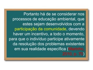 Portanto há de se considerar nos
processos de educação ambiental, que
estes sejam desenvolvidos com a
participação da comunidade, devendo
haver um incentivo, a todo o momento,
para que o indivíduo participe ativamente
da resolução dos problemas existentes
em sua realidade específica (Marinho,
2010, p. 70)
 