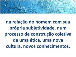 na relação do homem com sua
própria subjetividade, num
processo de construção coletiva
de uma ética, uma nova
cultura, novos conhecimentos.
 