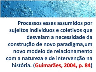 Processos esses assumidos por
sujeitos indivíduos e coletivos que
desvelam a necessidade da
construção de novo paradigma,um
novo modelo de relacionamento
com a natureza e de intervenção na
história. (Guimarães, 2004, p. 84)
 