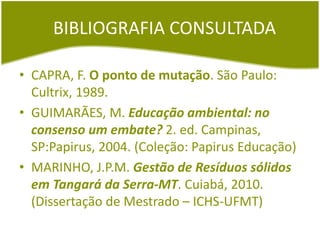 BIBLIOGRAFIA CONSULTADA
• CAPRA, F. O ponto de mutação. São Paulo:
Cultrix, 1989.
• GUIMARÃES, M. Educação ambiental: no
consenso um embate? 2. ed. Campinas,
SP:Papirus, 2004. (Coleção: Papirus Educação)
• MARINHO, J.P.M. Gestão de Resíduos sólidos
em Tangará da Serra-MT. Cuiabá, 2010.
(Dissertação de Mestrado – ICHS-UFMT)
 