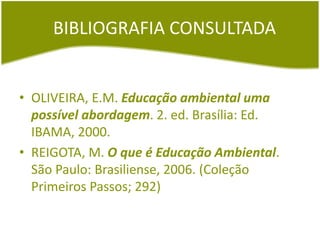 BIBLIOGRAFIA CONSULTADA
• OLIVEIRA, E.M. Educação ambiental uma
possível abordagem. 2. ed. Brasília: Ed.
IBAMA, 2000.
• REIGOTA, M. O que é Educação Ambiental.
São Paulo: Brasiliense, 2006. (Coleção
Primeiros Passos; 292)
 