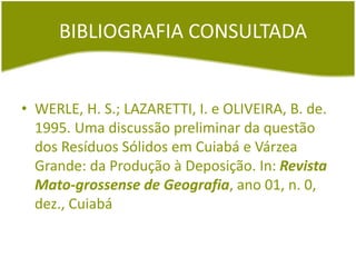 BIBLIOGRAFIA CONSULTADA
• WERLE, H. S.; LAZARETTI, I. e OLIVEIRA, B. de.
1995. Uma discussão preliminar da questão
dos Resíduos Sólidos em Cuiabá e Várzea
Grande: da Produção à Deposição. In: Revista
Mato-grossense de Geografia, ano 01, n. 0,
dez., Cuiabá
 