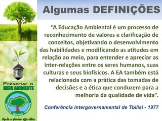 Algumas DEFINIÇÕES
“A Educação Ambiental é um processo de
reconhecimento de valores e clarificação de
conceitos, objetivando o desenvolvimento
das habilidades e modificando as atitudes em
relação ao meio, para entender e apreciar as
inter-relações entre os seres humanos, suas
culturas e seus biofísicos. A EA também está
relacionada com a prática das tomadas de
decisões e a ética que conduzem para a
melhoria da qualidade de vida”.
Conferência Intergovernamental de Tbilisi - 1977
 