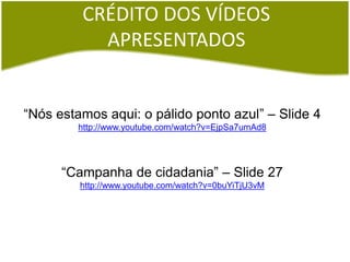 CRÉDITO DOS VÍDEOS
APRESENTADOS
“Nós estamos aqui: o pálido ponto azul” – Slide 4
http://www.youtube.com/watch?v=EjpSa7umAd8
“Campanha de cidadania” – Slide 27
http://www.youtube.com/watch?v=0buYiTjU3vM
 