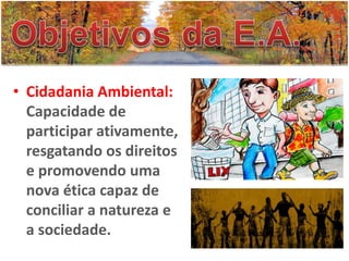 • Cidadania Ambiental:
Capacidade de
participar ativamente,
resgatando os direitos
e promovendo uma
nova ética capaz de
conciliar a natureza e
a sociedade.
 