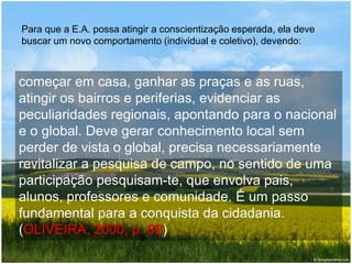 Para que a E.A. possa atingir a conscientização esperada, ela deve
buscar um novo comportamento (individual e coletivo), devendo:
começar em casa, ganhar as praças e as ruas,
atingir os bairros e periferias, evidenciar as
peculiaridades regionais, apontando para o nacional
e o global. Deve gerar conhecimento local sem
perder de vista o global, precisa necessariamente
revitalizar a pesquisa de campo, no sentido de uma
participação pesquisam-te, que envolva pais,
alunos, professores e comunidade. É um passo
fundamental para a conquista da cidadania.
(OLIVEIRA, 2000, p. 88)
 