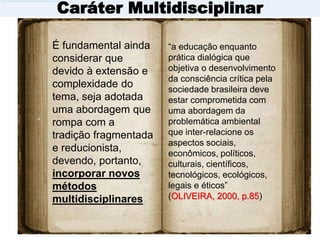 Caráter Multidisciplinar
É fundamental ainda
considerar que
devido à extensão e
complexidade do
tema, seja adotada
uma abordagem que
rompa com a
tradição fragmentada
e reducionista,
devendo, portanto,
incorporar novos
métodos
multidisciplinares
“a educação enquanto
prática dialógica que
objetiva o desenvolvimento
da consciência crítica pela
sociedade brasileira deve
estar comprometida com
uma abordagem da
problemática ambiental
que inter-relacione os
aspectos sociais,
econômicos, políticos,
culturais, científicos,
tecnológicos, ecológicos,
legais e éticos”
(OLIVEIRA, 2000, p.85)
 