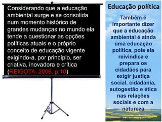 Educação política
Também é
importante dizer
que a educação
ambiental é ainda
uma educação
política, pois ela
reivindica e
prepara os
cidadãos para
exigir justiça
social, cidadania,
autogestão e ética
nas relações
sociais e com a
natureza
Considerando que a educação
ambiental surge e se consolida
num momento histórico de
grandes mudanças no mundo ela
tende a questionar as opções
políticas atuais e o próprio
conceito de educação vigente
exigindo-a, por princípio, ser
criativa, inovadora e crítica
(REIGOTA, 2006, p.10)
 