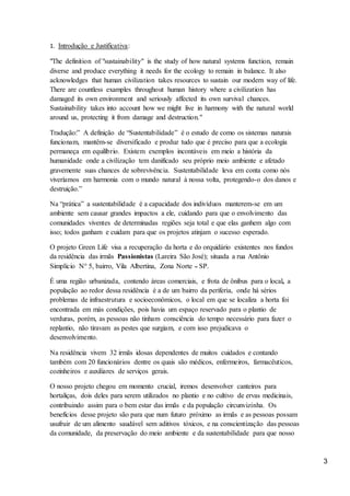 3
1. Introdução e Justificativa:
"The definition of "sustainability" is the study of how natural systems function, remain
diverse and produce everything it needs for the ecology to remain in balance. It also
acknowledges that human civilization takes resources to sustain our modern way of life.
There are countless examples throughout human history where a civilization has
damaged its own environment and seriously affected its own survival chances.
Sustainability takes into account how we might live in harmony with the natural world
around us, protecting it from damage and destruction."
Tradução:” A definição de “Sustentabilidade” é o estudo de como os sistemas naturais
funcionam, mantêm-se diversificado e produz tudo que é preciso para que a ecologia
permaneça em equilíbrio. Existem exemplos incontáveis em meio a história da
humanidade onde a civilização tem danificado seu próprio meio ambiente e afetado
gravemente suas chances de sobrevivência. Sustentabilidade leva em conta como nós
viveríamos em harmonia com o mundo natural à nossa volta, protegendo-o dos danos e
destruição.”
Na “prática” a sustentabilidade é a capacidade dos indivíduos manterem-se em um
ambiente sem causar grandes impactos a ele, cuidando para que o envolvimento das
comunidades viventes de determinadas regiões seja total e que elas ganhem algo com
isso; todos ganham e cuidam para que os projetos atinjam o sucesso esperado.
O projeto Green Life visa a recuperação da horta e do orquidário existentes nos fundos
da residência das irmãs Passionistas (Lareira São José); situada a rua Antônio
Simplício N° 5, bairro, Vila Albertina, Zona Norte – SP.
É uma região urbanizada, contendo áreas comerciais, e frota de ônibus para o local, a
população ao redor dessa residência é a de um bairro da periferia, onde há sérios
problemas de infraestrutura e socioeconômicos, o local em que se localiza a horta foi
encontrada em más condições, pois havia um espaço reservado para o plantio de
verduras, porém, as pessoas não tinham consciência do tempo necessário para fazer o
replantio, não tiravam as pestes que surgiam, e com isso prejudicava o
desenvolvimento.
Na residência vivem 32 irmãs idosas dependentes de muitos cuidados e contando
também com 20 funcionários dentre os quais são médicos, enfermeiros, farmacêuticos,
cozinheiros e auxiliares de serviços gerais.
O nosso projeto chegou em momento crucial, iremos desenvolver canteiros para
hortaliças, dois deles para serem utilizados no plantio e no cultivo de ervas medicinais,
contribuindo assim para o bem estar das irmãs e da população circunvizinha. Os
benefícios desse projeto são para que num futuro próximo as irmãs e as pessoas possam
usufruir de um alimento saudável sem aditivos tóxicos, e na conscientização das pessoas
da comunidade, da preservação do meio ambiente e da sustentabilidade para que nosso
 