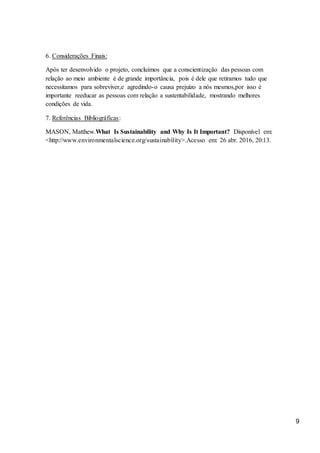 9
6. Considerações Finais:
Após ter desenvolvido o projeto, concluímos que a conscientização das pessoas com
relação ao meio ambiente é de grande importância, pois é dele que retiramos tudo que
necessitamos para sobreviver,e agredindo-o causa prejuízo a nós mesmos,por isso é
importante reeducar as pessoas com relação a sustentabilidade, mostrando melhores
condições de vida.
7. Referências Bibliográficas:
MASON, Matthew.What Is Sustainability and Why Is It Important? Disponível em:
<http://www.environmentalscience.org/sustainability>.Acesso em: 26 abr. 2016, 20:13.
 
