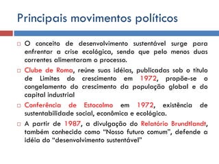 Principais movimentos políticos
 O conceito de desenvolvimento sustentável surge para
enfrentar a crise ecológica, sendo que pelo menos duas
correntes alimentaram o processo.
 Clube de Roma, reúne suas idéias, publicadas sob o título
de Limites do crescimento em 1972, propõe-se o
congelamento do crescimento da população global e do
capital industrial
 Conferência de Estocolmo em 1972, existência de
sustentabilidade social, econômica e ecológica.
 A partir de 1987, a divulgação do Relatório Brundtlandt,
também conhecido como “Nosso futuro comum”, defende a
idéia do “desenvolvimento sustentável”
 