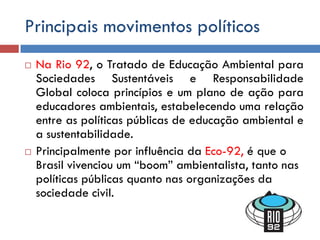 Principais movimentos políticos
 Na Rio 92, o Tratado de Educação Ambiental para
Sociedades Sustentáveis e Responsabilidade
Global coloca princípios e um plano de ação para
educadores ambientais, estabelecendo uma relação
entre as políticas públicas de educação ambiental e
a sustentabilidade.
 Principalmente por influência da Eco-92, é que o
Brasil vivenciou um “boom” ambientalista, tanto nas
políticas públicas quanto nas organizações da
sociedade civil.
 