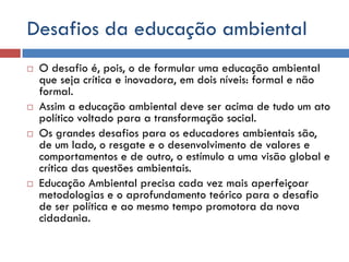 Desafios da educação ambiental
 O desafio é, pois, o de formular uma educação ambiental
que seja crítica e inovadora, em dois níveis: formal e não
formal.
 Assim a educação ambiental deve ser acima de tudo um ato
político voltado para a transformação social.
 Os grandes desafios para os educadores ambientais são,
de um lado, o resgate e o desenvolvimento de valores e
comportamentos e de outro, o estímulo a uma visão global e
crítica das questões ambientais.
 Educação Ambiental precisa cada vez mais aperfeiçoar
metodologias e o aprofundamento teórico para o desafio
de ser política e ao mesmo tempo promotora da nova
cidadania.
 