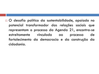 O desafio político da sustentabilidade, apoiado no
potencial transformador das relações sociais que
representam o processo da Agenda 21, encontra-se
estreitamente vinculado ao processo de
fortalecimento da democracia e da construção da
cidadania.
 