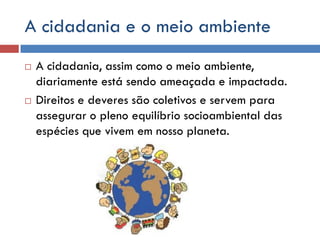 A cidadania e o meio ambiente
 A cidadania, assim como o meio ambiente,
diariamente está sendo ameaçada e impactada.
 Direitos e deveres são coletivos e servem para
assegurar o pleno equilíbrio socioambiental das
espécies que vivem em nosso planeta.
 