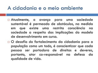 A cidadania e o meio ambiente
 Atualmente, o avanço para uma sociedade
sustentável é permeado de obstáculos, na medida
em que existe uma restrita consciência na
sociedade a respeito das implicações do modelo
de desenvolvimento em curso.
 O desafio do fortalecimento da cidadania para a
população como um todo, é conscientizar que cada
pessoa ser portadora de direitos e deveres,
portanto, ator co-responsável na defesa da
qualidade de vida.
 