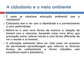A cidadania e o meio ambiente
 E como se relaciona educação ambiental com a
cidadania?
 Cidadania tem a ver com a identidade e o pertencimento
a uma coletividade.
 Refere-se a uma nova forma de encarar a relação do
homem com a natureza, baseada numa nova ética, que
pressupõe outros valores morais e uma forma diferente de
ver o mundo e os homens.
 A educação ambiental deve ser vista como um processo
de permanente aprendizagem que valoriza as diversas
formas de conhecimento e forma cidadãos com
consciência local e planetária.
 