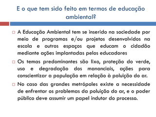 E o que tem sido feito em termos de educação
ambiental?
 A Educação Ambiental tem se inserido na sociedade por
meio de programas e/ou projetos desenvolvidos na
escola e outros espaços que educam o cidadão
mediante ações implantadas pelos educadores
 Os temas predominantes são lixo, proteção do verde,
uso e degradação dos mananciais, ações para
conscientizar a população em relação à poluição do ar.
 No caso das grandes metrópoles existe a necessidade
de enfrentar os problemas da poluição do ar, e o poder
público deve assumir um papel indutor do processo.
 