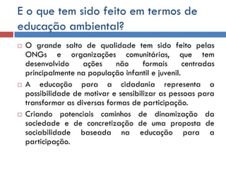 E o que tem sido feito em termos de
educação ambiental?
 O grande salto de qualidade tem sido feito pelas
ONGs e organizações comunitárias, que tem
desenvolvido ações não formais centradas
principalmente na população infantil e juvenil.
 A educação para a cidadania representa a
possibilidade de motivar e sensibilizar as pessoas para
transformar as diversas formas de participação.
 Criando potenciais caminhos de dinamização da
sociedade e de concretização de uma proposta de
sociabilidade baseada na educação para a
participação.
 