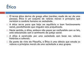 Ética
 O termo ética deriva do grego ethos (caráter, modo de ser de uma
pessoa). Ética é um conjunto de valores morais e princípios que
norteiam a conduta humana na sociedade.
 A ética serve para que haja um equilíbrio e bom funcionamento
social, possibilitando que ninguém saia prejudicado.
 Neste sentido, a ética, embora não possa ser confundida com as leis,
está relacionada com o sentimento de justiça social.
 A ética é construída por uma sociedade com base nos valores
históricos e culturais.
 Do ponto de vista da Filosofia, a Ética é uma ciência que estuda os
valores e princípios morais de uma sociedade e seus grupos.
 