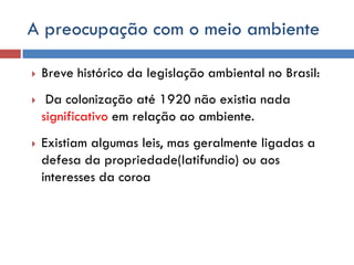 A preocupação com o meio ambiente
 Breve histórico da legislação ambiental no Brasil:
 Da colonização até 1920 não existia nada
significativo em relação ao ambiente.
 Existiam algumas leis, mas geralmente ligadas a
defesa da propriedade(latifundio) ou aos
interesses da coroa
 