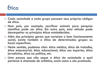 Ética
 Cada sociedade e cada grupo possuem seus próprios códigos
de ética.
 Num país, por exemplo, sacrificar animais para pesquisa
científica pode ser ético. Em outro país, esta atitude pode
desrespeitar os princípios éticos estabelecidos.
 Além dos princípios gerais que norteiam o bom funcionamento
social, existe também a ética de determinados grupos ou
locais específicos.
 Neste sentido, podemos citar: ética médica, ética de trabalho,
ética empresarial, ética educacional, ética nos esportes, ética
jornalística, ética na política, etc.
 Uma pessoa que não segue a ética da sociedade a qual
pertence é chamado de antiético, assim como o ato praticado.
 