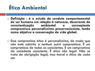 Ética Ambiental
 Definição : é o estudo da conduta comportamental
do ser humano em relação à natureza, decorrente da
conscientização ambiental e conseqüente
compromisso personalíssimo preservacionista, tendo
como objetivo a conservação da vida global.
 Esse compromisso ético é personalíssimo, de modo que
não está adstrito a nenhum outro compromisso. É um
compromisso de todos os conscientes. É um compromisso
da sociedade consciente. É ético não legal. Não se
trata de obrigação legal, mas moral e ética de cada
um.
 