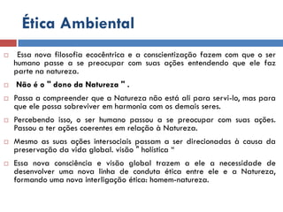 Ética Ambiental
 Essa nova filosofia ecocêntrica e a conscientização fazem com que o ser
humano passe a se preocupar com suas ações entendendo que ele faz
parte na natureza.
 Não é o " dono da Natureza " .
 Passa a compreender que a Natureza não está ali para servi-lo, mas para
que ele possa sobreviver em harmonia com os demais seres.
 Percebendo isso, o ser humano passou a se preocupar com suas ações.
Passou a ter ações coerentes em relação à Natureza.
 Mesmo as suas ações intersociais passam a ser direcionadas à causa da
preservação da vida global. visão " holística “
 Essa nova consciência e visão global trazem a ele a necessidade de
desenvolver uma nova linha de conduta ética entre ele e a Natureza,
formando uma nova interligação ética: homem-natureza.
 