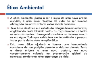 Ética Ambiental
 A ética ambiental passa a ser o início de uma nova ordem
mundial, é uma nova filosofia de vida do ser humano
alicerçada em novos valores extra sociais humanos.
 Sua base científica é o estudo da relação homem-natureza,
englobando neste binômio todas as raças humanas e todos
os seres existentes, abrangendo também os recursos solo, o
ar e a água. Tudo que existe tem sua importância e passa a
fazer parte desta nova relação ética.
 Esta nova ética ajudará a formar uma humanidade
consciente de sua posição perante a vida no planeta Terra
e dará origem a uma nova postura, um novo
comportamento calcado na preservação global da
natureza, sendo uma nova esperança de vida.
 