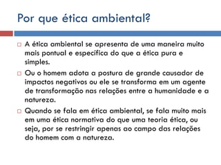 Por que ética ambiental?
 A ética ambiental se apresenta de uma maneira muito
mais pontual e específica do que a ética pura e
simples.
 Ou o homem adota a postura de grande causador de
impactos negativos ou ele se transforma em um agente
de transformação nas relações entre a humanidade e a
natureza.
 Quando se fala em ética ambiental, se fala muito mais
em uma ética normativa do que uma teoria ética, ou
seja, por se restringir apenas ao campo das relações
do homem com a natureza.
 