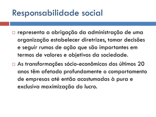 Responsabilidade social
 representa a obrigação da administração de uma
organização estabelecer diretrizes, tomar decisões
e seguir rumos de ação que são importantes em
termos de valores e objetivos da sociedade.
 As transformações sócio-econômicas dos últimos 20
anos têm afetado profundamente o comportamento
de empresas até então acostumadas à pura e
exclusiva maximização do lucro.
 