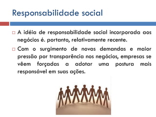 Responsabilidade social
 A idéia de responsabilidade social incorporada aos
negócios é. portanto, relativamente recente.
 Com o surgimento de novas demandas e maior
pressão por transparência nos negócios, empresas se
vêem forçadas a adotar uma postura mais
responsável em suas ações.
 