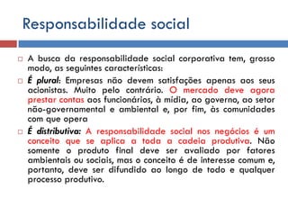 Responsabilidade social
 A busca da responsabilidade social corporativa tem, grosso
modo, as seguintes características:
 É plural: Empresas não devem satisfações apenas aos seus
acionistas. Muito pelo contrário. O mercado deve agora
prestar contas aos funcionários, à mídia, ao governo, ao setor
não-governamental e ambiental e, por fim, às comunidades
com que opera
 É distributiva: A responsabilidade social nos negócios é um
conceito que se aplica a toda a cadeia produtiva. Não
somente o produto final deve ser avaliado por fatores
ambientais ou sociais, mas o conceito é de interesse comum e,
portanto, deve ser difundido ao longo de todo e qualquer
processo produtivo.
 