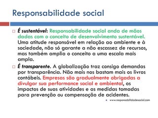 Responsabilidade social
 É sustentável: Responsabilidade social anda de mãos
dadas com o conceito de desenvolvimento sustentável.
Uma atitude responsável em relação ao ambiente e à
sociedade, não só garante a não escassez de recursos,
mas também amplia o conceito a uma escala mais
ampla.
 É transparente. A globalização traz consigo demandas
por transparência. Não mais nos bastam mais os livros
contábeis. Empresas são gradualmente obrigadas a
divulgar sua performance social e ambiental, os
impactos de suas atividades e as medidas tomadas
para prevenção ou compensação de acidentes.
 www.responsabilidadesocial.com
 
