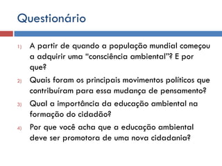Questionário
1) A partir de quando a população mundial começou
a adquirir uma “consciência ambiental”? E por
que?
2) Quais foram os principais movimentos políticos que
contribuíram para essa mudança de pensamento?
3) Qual a importância da educação ambiental na
formação do cidadão?
4) Por que você acha que a educação ambiental
deve ser promotora de uma nova cidadania?
 