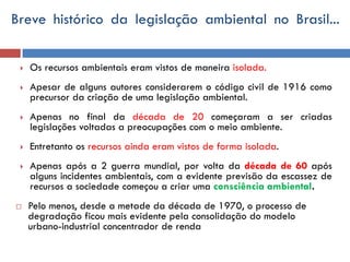 Breve histórico da legislação ambiental no Brasil...
 Os recursos ambientais eram vistos de maneira isolada.
 Apesar de alguns autores considerarem o código civil de 1916 como
precursor da criação de uma legislação ambiental.
 Apenas no final da década de 20 começaram a ser criadas
legislações voltadas a preocupações com o meio ambiente.
 Entretanto os recursos ainda eram vistos de forma isolada.
 Apenas após a 2 guerra mundial, por volta da década de 60 após
alguns incidentes ambientais, com a evidente previsão da escassez de
recursos a sociedade começou a criar uma consciência ambiental.
 Pelo menos, desde a metade da década de 1970, o processo de
degradação ficou mais evidente pela consolidação do modelo
urbano-industrial concentrador de renda
 