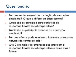 Questionário
5) Por que se fez necessária a criação de uma ética
ambiental? O que a difere da ética comum?
6) Quais são as principais características da
responsabilidade social corporativa?
7) Quais são os principais desafios da educação
ambiental?
8) Por que não se pode analisar o homem e os recursos
naturais de forma isolada?
9) Cite 2 exemplos de empresas que praticam a
responsabilidade social corporativa e como elas o
fazem.
 