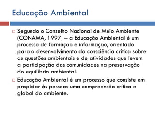 Educação Ambiental
 Segundo o Conselho Nacional de Meio Ambiente
(CONAMA, 1997) – a Educação Ambiental é um
processo de formação e informação, orientado
para o desenvolvimento da consciência crítica sobre
as questões ambientais e de atividades que levem
a participação das comunidades na preservação
do equilíbrio ambiental.
 Educação Ambiental é um processo que consiste em
propiciar às pessoas uma compreensão crítica e
global do ambiente.
 