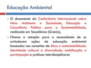 Educação Ambiental
 O documento da Conferência Internacional sobre
Meio Ambiente e Sociedade, Educação e
Consciência Pública para a Sustentabilidade,
realizada em Tessalônica (Grécia),
 Chama a atenção para a necessidade de se
articularem ações de educação ambiental
baseadas nos conceitos de ética e sustentabilidade,
identidade cultural e diversidade, mobilização e
participação e práticas interdisciplinares
 