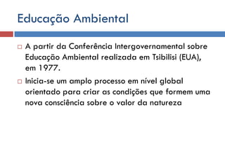 Educação Ambiental
 A partir da Conferência Intergovernamental sobre
Educação Ambiental realizada em Tsibilisi (EUA),
em 1977.
 Inicia-se um amplo processo em nível global
orientado para criar as condições que formem uma
nova consciência sobre o valor da natureza
 