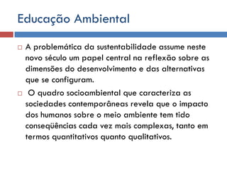 Educação Ambiental
 A problemática da sustentabilidade assume neste
novo século um papel central na reflexão sobre as
dimensões do desenvolvimento e das alternativas
que se configuram.
 O quadro socioambiental que caracteriza as
sociedades contemporâneas revela que o impacto
dos humanos sobre o meio ambiente tem tido
conseqüências cada vez mais complexas, tanto em
termos quantitativos quanto qualitativos.
 