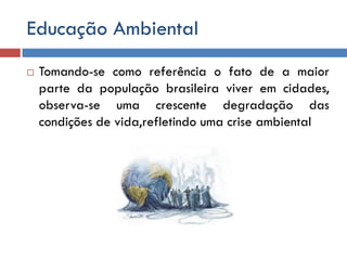Educação Ambiental
 Tomando-se como referência o fato de a maior
parte da população brasileira viver em cidades,
observa-se uma crescente degradação das
condições de vida,refletindo uma crise ambiental
 