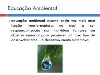 Educação Ambiental
 educação ambiental assume cada vez mais uma
função transformadora, na qual a co-
responsabilização dos indivíduos torna-se um
objetivo essencial para promover um novo tipo de
desenvolvimento – o desenvolvimento sustentável
 