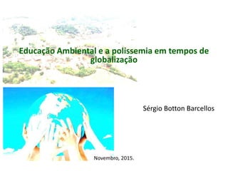 Educação Ambiental e a polissemia em tempos de
globalização
Sérgio Botton Barcellos
Novembro, 2015.
 