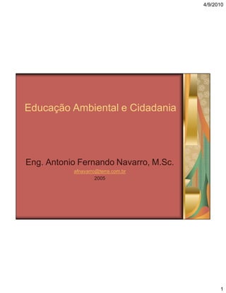 4/9/2010

Educação Ambiental e Cidadania

Eng. Antonio Fernando Navarro, M.Sc.
afnavarro@terra.com.br
2005

1

 