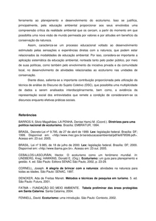 ferramenta ao planejamento e desenvolvimento do ecoturismo. Isso se justifica,
principalmente, pela educação ambiental proporcionar aos seus envolvidos uma
compreensão crítica da realidade ambiental que os cercam, a partir do momento em que
possibilita uma nova visão de mundo permeada por valores e por atitudes em benefício da
conservação da natureza.
Assim, caracteriza-se um processo educacional voltado ao desenvolvimento
estimulado pelas sensações e experiências diretas com a natureza, que podem estar
relacionados às modalidades de educação ambiental. Por isso, considera-se importante a
aplicação sistemática da educação ambiental, norteada tanto pelo poder público, por meio
de suas políticas, como também pelo envolvimento da iniciativa privada e da comunidade
local, no desenvolvimento de atividades relacionadas ao ecoturismo nas unidades de
conservação.
Diante disso, salienta-se a importante contribuição proporcionada pela utilização da
técnica de análise do Discurso do Sujeito Coletivo (DSC), que possibilita uma multiplicidade
de dados a serem analisados interdisciplinarmente, bem como, a evidência da
representação social dos entrevistados que remete a condição de considerarem-se os
discursos enquanto efetivas práticas sociais.
Referências
BARROS II, Silvio Magalhães; LA PENHA, Denise Hamú M. (Coord.). Diretrizes para uma
política nacional de ecoturismo. Brasília: EMBRATUR, 1994.
BRASIL. Decreto-Lei nº 9.795, de 27 de abril de 1999. Lex: legislação federal. Brasília: DF;
1999. Disponível em: <http://www.mec.gov.br/se/educacaoambiental/pdf/lei979599.pdf>.
Acesso em: 23 out. 2005.
BRASIL. Lei nº 9.985, de 18 de julho de 2000. Lex: legislação federal. Brasília: DF; 2000.
Disponível em: <http://www.ibama.gov.br>. Acesso em: 23 out. 2005.
CEBALLOS-LASCURÁIN, Hector. O ecoturismo como um fenômeno mundial. In:
LINDBERG, Kreg; HAWKINS, Donald E. (Org.). Ecoturismo: um guia para planejamento e
gestão. 4. ed. São Paulo: Editora SENAC São Paulo, 2002, p. 23-29.
CORNELL, Joseph. A alegria de brincar com a natureza: atividades na natureza para
todas as idades. São Paulo: SENAC, 1997.
DENCKER, Ada de Freitas Maneti. Métodos e técnicas de pesquisa em turismo. 5. ed.
São Paulo: Futura, 2001.
FATMA – FUNDAÇÃO DO MEIO AMBIENTE. Tabela preliminar das áreas protegidas
em Santa Catarina. Santa Catarina, 2004.
FENNELL, David. Ecoturismo: uma introdução. São Paulo: Contexto, 2002.
 