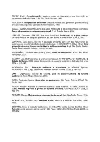 FREIRE, Paulo. Conscientização: teoria e prática da libertação – uma introdução ao
pensamento de Paulo Freire. 3.ed. São Paulo: Moraes, 1980.
HAM, Sam H. Interpretacion ambiental: una guía práctica para gente con grandes ideas y
presupuestos pequeños. Colorado: Fulcrum Golden, 1992.
IBAMA – INSTITUTO BRASILEIRO DO MEIO AMBIENTE E DOS RECURSOS HÍDRICOS.
Como o Ibama exerce a educação ambiental. 2. ed. Brasília: Ibama, 2006.
LEFÉVRE, Fernando. LEFÉVRE, Ana Maria Cavalcanti. O discurso do sujeito coletivo:
um novo enfoque em pesquisa qualitativa. ed. ver. e ampl. Caxias do Sul: EDUCS, 2003.
LEONARDI, Maria Lúcia Azevedo. A educação ambiental como um dos instrumentos de
superação da insustentabilidade da sociedade atual. In: CAVALCANTI, Clóvis (Org.). Meio
ambiente, desenvolvimento sustentável e políticas públicas. 2.ed. São Paulo: Cortez;
Recife: Fund. Joaquim Nabuco, 1999, p. 391-408.
MAGALHÃES, Guilherme Wendel de (Coord.). Pólos de ecoturismo: Brasil. São Paulo:
Terragraph, 2001.
MASTNY, Lisa. Redirecionando o turismo internacional. In: WORLDWATCH INSTITUTE. O
Estado do Mundo, 2004: estado do consumo e o consumo sustentável. Salvador: Ed. Uma,
2004, p. 117-146.
MENDONÇA, Rita. Educação ambiental e ecoturismo. In: NEIMAN, Zysman;
MENDONÇA, Rita. (Org.). Ecoturismo no Brasil. Barueri: Manole, 2005b, p. 154-169.
OMT – Organização Mundial do Turismo. Guia de desenvolvimento do turismo
sustentável. Porto Alegre: Bookman, 2003.
PIRES, Paulo dos Santos. Dimensões do ecoturismo. São Paulo: Editora SENAC São
Paulo, 2002.
RAMOS, Marcelo. Aventura e turismo de aventura: faces mutantes. In: TRIGO, Luiz G. G.
(Edit.) Análises regionais e globais do turismo brasileiro. São Paulo: ROCA, 2005, p.
469-479.
REIGOTA, Marcos. Meio ambiente e representação social. 3.ed. São Paulo: Cortez, 1998.
RICHARDSON, Roberto Jarry. Pesquisa social: métodos e técnicas. São Paulo: Atlas,
1999.
SERRANO, Célia. O “produto” ecoturístico. In: ANSARAH, Marília Gomes dos Reis (Org.).
Turismo: como aprender, como ensinar. São Paulo: Editora SENAC São Paulo, 2000b, p.
203–234.
 