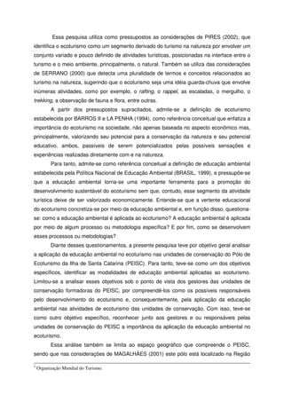 Essa pesquisa utiliza como pressupostos as considerações de PIRES (2002), que
identifica o ecoturismo como um segmento derivado do turismo na natureza por envolver um
conjunto variado e pouco definido de atividades turísticas, posicionadas na interface entre o
turismo e o meio ambiente, principalmente, o natural. Também se utiliza das considerações
de SERRANO (2000) que detecta uma pluralidade de termos e conceitos relacionados ao
turismo na natureza, sugerindo que o ecoturismo seja uma idéia guarda-chuva que envolve
inúmeras atividades, como por exemplo, o rafting, o rappel, as escaladas, o mergulho, o
trekking, a observação de fauna e flora, entre outras.
A partir dos pressupostos supracitados, admite-se a definição de ecoturismo
estabelecida por BARROS II e LA PENHA (1994), como referência conceitual que enfatiza a
importância do ecoturismo na sociedade, não apenas baseada no aspecto econômico mas,
principalmente, valorizando seu potencial para a conservação da natureza e seu potencial
educativo, ambos, passíveis de serem potencializados pelas possíveis sensações e
experiências realizadas diretamente com e na natureza.
Para tanto, admite-se como referência conceitual a definição de educação ambiental
estabelecida pela Política Nacional de Educação Ambiental (BRASIL, 1999), e pressupõe-se
que a educação ambiental torna-se uma importante ferramenta para a promoção do
desenvolvimento sustentável do ecoturismo sem que, contudo, esse segmento da atividade
turística deixe de ser valorizado economicamente. Entende-se que a vertente educacional
do ecoturismo concretiza-se por meio da educação ambiental e, em função disso, questiona-
se: como a educação ambiental é aplicada ao ecoturismo? A educação ambiental é aplicada
por meio de algum processo ou metodologia específica? E por fim, como se desenvolvem
esses processos ou metodologias?
Diante desses questionamentos, a presente pesquisa teve por objetivo geral analisar
a aplicação da educação ambiental no ecoturismo nas unidades de conservação do Pólo de
Ecoturismo da Ilha de Santa Catarina (PEISC). Para tanto, teve-se como um dos objetivos
específicos, identificar as modalidades de educação ambiental aplicadas ao ecoturismo.
Limitou-se a analisar esses objetivos sob o ponto de vista dos gestores das unidades de
conservação formadoras do PEISC, por compreendê-los como os possíveis responsáveis
pelo desenvolvimento do ecoturismo e, consequentemente, pela aplicação da educação
ambiental nas atividades de ecoturismo das unidades de conservação. Com isso, teve-se
como outro objetivo específico, reconhecer junto aos gestores e ou responsáveis pelas
unidades de conservação do PEISC a importância da aplicação da educação ambiental no
ecoturismo.
Essa análise também se limita ao espaço geográfico que compreende o PEISC,
sendo que nas considerações de MAGALHÃES (2001) este pólo está localizado na Região
2
Organização Mundial do Turismo.
 