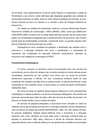Sul do Brasil, mais especificamente na Ilha de Santa Catarina e compreende a cidade de
Florianópolis e seu entorno, sendo delimitado pela disposição geográfica das unidades de
conservação existentes na região, tendo ao norte a Reserva Biológica do Arvoredo, ao sul o
Parque Estadual da Serra do Tabuleiro e a noroeste a Área de Proteção Ambiental de
Anhatomirim.
Em relação as unidades de conservação, adota-se o conceito definido pelo Sistema
Nacional de Unidades de Conservação – SNUC (BRASIL, 2000), sendo que CEBALLOS-
LASCURÁIN (2002) corrobora com as idéias dessa definição quando cita que essas áreas
podem ser consideradas privilegiadas para o desenvolvimento do ecoturismo, pois mantém
grande parte da biodiversidade conservada, constituindo assim, as grandes atrações tanto
para os habitantes do local quanto para os turistas.
Pressupõem-se como resultados da pesquisa, a delimitação das relações entre o
ecoturismo e a educação ambiental, bem como, a identificação e a constatação da
importância das modalidades de educação ambiental, possivelmente, aplicadas ao
ecoturismo nas unidades de conservação do PEISC.
Procedimentos metodológicos
O turismo, enquanto um fenômeno social é compreendido como uma sub-área de
conhecimento que se utiliza de métodos e de conceitos advindos de outras ciências sociais
consolidadas, exatamente por não constituir uma ciência com um campo de princípios
devidamente organizado e definido. Por isso, necessita-se analisá-lo diante de suas
complexas inter-relações ocorridas entre os sujeitos sociais, os setores econômicos e suas
implicações ao meio ambiente, afinal, o turismo possui um campo de estudo interdisciplinar
(DENCKER, 2001).
No intuito de atingir os objetivos dessa pesquisa adotaram-se como procedimentos
metodológicos o método qualitativo e as técnicas de pesquisa bibliográfica, documental e de
entrevista estruturada para coleta de dados, além das técnicas de análise documental e do
Discurso do Sujeito Coletivo, para a análise dos dados.
As técnicas de pesquisa bibliográfica e documental foram utilizadas na coleta de
materiais acerca das temáticas de ecoturismo e educação ambiental, sendo analisadas por
meio da técnica de análise documental (RICHARDSON, 1999). Por meio dessas técnicas,
foi possível estabelecer relações teórico-reflexivas entre o ecoturismo e a educação
ambiental, bem como, identificar as formas pelas quais a educação ambiental pode ser
aplicada ao ecoturismo. Além disso, utilizou-se a técnica de entrevista estrutura com
perguntas abertas, para a coleta de dados junto aos gestores das unidades de conservação
 